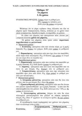 78. ΚΩΝ. Α.ΟΙΚΟΝΟΜΟΥ: Η ΓΡΑΜΜΑΤΙΚΗ ΤΗΣ ΝΕΟΕΛΛΗΝΙΚΗΣ ΓΛΩΣΣΑΣ
Μάθημα 53ο
Τα ρήματα
3. Οι χρόνοι
ΕΝΔΕΙΚΤΙΚΕΣ ΦΡΑΣΕΙΣ: Γράφω τώρα το μάθημά μου.
Χθες έγραψα τις ασκήσεις μου.
Κάθε μέρα θα γράφω αντιγραφή.
Βλέπουμε ότι το ρήμα «γράφω» όπως άλλωστε και όλα τα
ρήματα έχουν διαφορετικούς τύπους, ανάλογα με το χρόνο στον
οποίο αναφέρονται, δηλαδή το παρόν, το παρελθόν, το μέλλον.
Οι τύποι του ρήματος που φανερώνουν πότε γίνεται μια
ενέργεια λέγονται χρόνοι του ρήματος.
Οι χρόνοι του ρήματος είναι τριών ειδών: παροντικοί,
παρελθοντικοί και μελλοντικοί.
Α΄ Παροντικοί χρόνοι :
1. Ενεστώτας: φανερώνει κάτι που γίνεται τώρα, με ή χωρίς
διακοπή. Π.χ. Γράφω ένα γράμμα. Κάθε μέρα γράφω τα μαθήματά
μου.
2. Παρακείμενος : φανερώνει κάτι που έχει γίνει στο παρελθόν,
αλλά τώρα είναι τελειωμένο. Π.χ. Ο Κώστας έχει γράψει το όνομά
του και τώρα δίνει το τετράδιό του.
Β΄ Παρελθοντικοί χρόνοι :
3. Παρατατικός: φανερώνει κάτι που γινόταν στο παρελθόν με
ή χωρίς διακοπή. Π.χ. Κάθε βράδυ έγραφα τα μαθήματά μου.
4. Αόριστος : φανερώνει κάτι που έγινε στο παρελθόν σαν να
έγινε σε μια στιγμή. Π.χ. Έγραψα όλα τα μαθήματά μου.
5. Υπερσυντέλικος: φανερώνει κάτι που είχε τελειώσει στο
παρελθόν πριν γίνει κάτι άλλο. Π.χ. Είχα γράψει το μάθημά μου
όταν μου τηλεφώνησες.
Γ΄ Μελλοντικοί χρόνοι:
6. Στιγμιαίος μέλλοντας: φανερώνει κάτι που θα γίνει στο
μέλλον, σαν σε μια στιγμή. Π.χ. Αύριο θα γράψω.
7. Εξακολουθητικός μέλλοντας: φανερώνει κάτι που θα γίνεται
στο μέλλον εξακολουθητικά –με ή χωρίς διακοπή – ή κάτι που θα
επαναλαμβάνεται στο μέλλον. Π.χ. Κάθε απόγευμα στις 7.00 μ.μ. θα
γράφω τα αγγλικά μου.
8. Συντελεσμένος μέλλοντας :δείχνει ότι κάτι θα είναι
τελειωμένο (συντελεσμένο) στο μέλλον σε κάποια ορισμένη
στιγμή. Π.χ. Όταν θ’ αρχίσουν τα κινούμενα σχέδια, θα έχω γράψει
τα μαθήματά μου.
Η συνηθισμένη σειρά (ιεράρχηση) των χρόνων του ρήματος
όταν το κλίνουμε είναι η εξής :
Ενεργητική φωνή Παθητική φωνή
Ενεστώτας γράφω γράφομαι
 