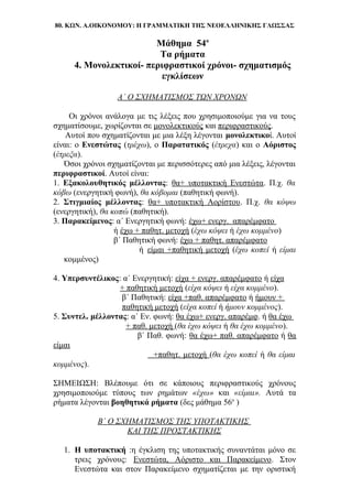 80. ΚΩΝ. Α.ΟΙΚΟΝΟΜΟΥ: Η ΓΡΑΜΜΑΤΙΚΗ ΤΗΣ ΝΕΟΕΛΛΗΝΙΚΗΣ ΓΛΩΣΣΑΣ
Μάθημα 54ο
Τα ρήματα
4. Μονολεκτικοί- περιφραστικοί χρόνοι- σχηματισμός
εγκλίσεων
Α΄ Ο ΣΧΗΜΑΤΙΣΜΟΣ ΤΩΝ ΧΡΟΝΩΝ
Οι χρόνοι ανάλογα με τις λέξεις που χρησιμοποιούμε για να τους
σχηματίσουμε, χωρίζονται σε μονολεκτικούς και περιφραστικούς.
Αυτοί που σχηματίζονται με μια λέξη λέγονται μονολεκτικοί. Αυτοί
είναι: ο Ενεστώτας (τρέχω), ο Παρατατικός (έτρεχα) και ο Αόριστος
(έτρεξα).
Όσοι χρόνοι σχηματίζονται με περισσότερες από μια λέξεις, λέγονται
περιφραστικοί. Αυτοί είναι:
1. Εξακολουθητικός μέλλοντας: θα+ υποτακτική Ενεστώτα. Π.χ. θα
κόβω (ενεργητική φωνή), θα κόβομαι (παθητική φωνή).
2. Στιγμιαίος μέλλοντας: θα+ υποτακτική Αορίστου. Π.χ. θα κόψω
(ενεργητική), θα κοπώ (παθητική).
3. Παρακείμενος: α΄ Ενεργητική φωνή: έχω+ ενεργ. απαρέμφατο
ή έχω + παθητ. μετοχή (έχω κόψει ή έχω κομμένο)
β΄ Παθητική φωνή: έχω + παθητ. απαρέμφατο
ή είμαι +παθητική μετοχή (έχω κοπεί ή είμαι
κομμένος)
4. Υπερσυντέλικος: α΄ Ενεργητική: είχα + ενεργ. απαρέμφατο ή είχα
+ παθητική μετοχή (είχα κόψει ή είχα κομμένο).
β΄ Παθητική: είχα +παθ. απαρέμφατο ή ήμουν +
παθητική μετοχή (είχα κοπεί ή ήμουν κομμένος).
5. Συντελ. μέλλοντας: α΄ Εν. φωνή: θα έχω+ ενεργ. απαρέμφ. ή θα έχω
+ παθ. μετοχή (θα έχω κόψει ή θα έχω κομμένο).
β΄ Παθ. φωνή: θα έχω+ παθ. απαρέμφατο ή θα
είμαι
+παθητ. μετοχή (θα έχω κοπεί ή θα είμαι
κομμένος).
ΣΗΜΕΙΩΣΗ: Βλέπουμε ότι σε κάποιους περιφραστικούς χρόνους
χρησιμοποιούμε τύπους των ρημάτων «έχω» και «είμαι». Αυτά τα
ρήματα λέγονται βοηθητικά ρήματα (δες μάθημα 56ο
)
Β΄ Ο ΣΧΗΜΑΤΙΣΜΟΣ ΤΗΣ ΥΠΟΤΑΚΤΙΚΗΣ
ΚΑΙ ΤΗΣ ΠΡΟΣΤΑΚΤΙΚΗΣ
1. Η υποτακτική :η έγκλιση της υποτακτικής συναντάται μόνο σε
τρεις χρόνους: Ενεστώτα, Αόριστο και Παρακείμενο. Στον
Ενεστώτα και στον Παρακείμενο σχηματίζεται με την οριστική
 