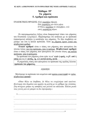 82. ΚΩΝ. Α.ΟΙΚΟΝΟΜΟΥ: Η ΓΡΑΜΜΑΤΙΚΗ ΤΗΣ ΝΕΟΕΛΛΗΝΙΚΗΣ ΓΛΩΣΣΑΣ
Μάθημα 55ο
Τα ρήματα
5. Αριθμοί και πρόσωπα
ΕΝΔΕΙΚΤΙΚΕΣ ΦΡΑΣΕΙΣ: Εγώ γιορτάζω σήμερα.
Εσύ γιορτάζεις τον άλλο μήνα.
Ο Νίκος γιορτάζει το Δεκέμβριο, ενώ
εσείς γιορτάζετε αύριο.
Οι υπογραμμισμένες λέξεις είναι διαφορετικοί τύποι του ρήματος
του Ενεστώτα «γιορτάζω». Παρατηρούμε ότι ανάλογα με το πρόσωπο
(υποκείμενο) αλλάζει η κατάληξη του ρήματος. Το ίδιο συμβαίνει αν
μιλάμε για ένα ή πολλά πρόσωπα. Έτσι τα ρήματα έχουν ενικό και
πληθυντικό αριθμό.
Ενικού αριθμού είναι ο τύπος του ρήματος που φανερώνει ότι
γίνεται λόγος για ένα πρόσωπο, ζώο ή πράγμα. Πληθυντικού αριθμού
είναι ο τύπος του ρήματος που φανερώνει ότι γίνεται λόγος για πολλά
πρόσωπα, ζώα ή πράγματα.
Τα πρόσωπα του ρήματος είναι τρία: το α΄ :εγώ ή εμείς, το β΄: εσύ ή
εσείς και το γ΄: αυτός, -η, -ο ή αυτοί αυτές, αυτά.
Ο ρηματικός τύπος που φανερώνει το πρόσωπο της ομιλίας λέγεται
πρόσωπο του ρήματος.
ΑΣΚΗΣΗ
Μετέτρεψε το πρόσωπο του κειμένου από πρώτο ενικό (εγώ) σε τρίτο
πληθυντικό (αυτοί) :
«Όταν θέλω να διαβάσω, δε θέλω να ενοχλούμαι από κανέναν.
Κλείνομαι στο δωμάτιο και αρχίζω τη μελέτη με το μάθημα της γλώσσας.
Στη συνέχεια γράφω τις ασκήσεις και μελετώ τα υπόλοιπα. Έπειτα ρωτώ
τους γονείς μου αν μπορώ να δω τηλεόραση.»
«………………………………………………………………………..
.
…………………………………………………………………………….
.
…………………………………………………………………………….
.
……………………………………………………………………………
……………………………………………………………...»
 