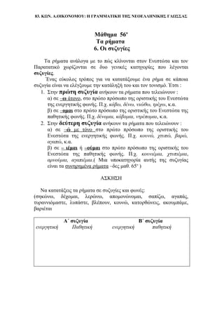 83. ΚΩΝ. Α.ΟΙΚΟΝΟΜΟΥ: Η ΓΡΑΜΜΑΤΙΚΗ ΤΗΣ ΝΕΟΕΛΛΗΝΙΚΗΣ ΓΛΩΣΣΑΣ
Μάθημα 56ο
Τα ρήματα
6. Οι συζυγίες
Τα ρήματα ανάλογα με το πώς κλίνονται στον Ενεστώτα και τον
Παρατατικό χωρίζονται σε δυο γενικές κατηγορίες που λέγονται
συζυγίες.
Ένας εύκολος τρόπος για να κατατάξουμε ένα ρήμα σε κάποια
συζυγία είναι να ελέγξουμε την κατάληξή του και τον τονισμό. Έτσι :
1. Στην πρώτη συζυγία ανήκουν τα ρήματα που τελειώνουν :
α) σε –ω άτονο, στο πρώτο πρόσωπο της οριστικής του Ενεστώτα
της ενεργητικής φωνής. Π.χ. κόβω, δένω, νιώθω, τρέχω, κ.α.
β) σε –ομαι στο πρώτο πρόσωπο της οριστικής του Ενεστώτα της
παθητικής φωνής. Π.χ. δένομαι, κόβομαι, ντρέπομαι, κ.α.
2. Στην δεύτερη συζυγία ανήκουν τα ρήματα που τελειώνουν :
α) σε –ώ με τόνο στο πρώτο πρόσωπο της οριστικής του
Ενεστώτα της ενεργητικής φωνής. Π.χ. κουνώ, χτυπώ, βαρώ,
αγαπώ, κ.α.
β) σε – ιέμαι ή –ούμαι στο πρώτο πρόσωπο της οριστικής του
Ενεστώτα της παθητικής φωνής. Π.χ. κουνιέμαι, χτυπιέμαι,
αρνούμαι, αγαπιέμαι.( Μια υποκατηγορία αυτής της συζυγίας
είναι τα συνηρημένα ρήματα –δες μαθ. 65ο
)
ΑΣΚΗΣΗ
Να κατατάξεις τα ρήματα σε συζυγίες και φωνές:
(σηκώνω, δέχομαι, λερώνω, απομονώνομαι, σαπίζω, αγαπάς,
τυραννιόμαστε, λυπάστε, βλέπουν, κουνώ, κατορθώνεις, ακουμπάμε,
βαριέται
Α΄ συζυγία Β΄ συζυγία
ενεργητική Παθητική ενεργητική παθητική
 