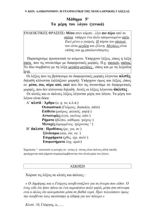 9. ΚΩΝ. Α.ΟΙΚΟΝΟΜΟΥ: Η ΓΡΑΜΜΑΤΙΚΗ ΤΗΣ ΝΕΟΕΛΛΗΝΙΚΗΣ ΓΛΩΣΣΑΣ
Μάθημα 5ο
Τα μέρη του λόγου (γενικά)
ΕΝΔΕΙΚΤΙΚΕΣ ΦΡΑΣΕΙΣ: Μέσα στον κάμπο , λίγο πιο πέρα από τα
σπίτια υπάρχει ένα άλλο απομονωμένο σπίτι.
Εκεί μένει ο γιατρός. Η πόρτα του σπιτιού
του είναι μεγάλη και ξύλινη. Μεγάλες είναι
επίσης και οι μπαλκονόπορτες.
Παρατηρούμε προσεκτικά το κείμενο. Υπάρχουν λέξεις ,όπως η λέξη
σπίτι που τις συναντάμε με διαφορετικές μορφές. Π.χ. σπιτιού, σπίτια.
Το ίδιο συμβαίνει με τη λέξη μεγάλη-μεγάλες , όπως και με τη λεξούλα
η-οι.
Οι λέξεις που τις βρίσκουμε σε διαφορετικές μορφές λέγονται κλιτές,
δηλαδή κλίνονται (αλλάζουν μορφή). Υπάρχουν όμως και λέξεις ,όπως
οι: μέσα, πιο, πέρα από, εκεί που δεν τις συναντάμε σε διαφορετικές
μορφές, που δεν κλίνονται δηλαδή. Αυτές οι λέξεις λέγονται άκλιτες .
Οι κλιτές και οι άκλιτες λέξεις λέγονται μέρη του λόγου. Τα μέρη του
λόγου είναι δέκα:
Α’ κλιτά : Άρθρα (ο, η, το, κ.λ.π.)
Ουσιαστικά (Γιώργος, δασκάλα, σπίτι)
Επίθετα (μαύρος, φιλικός, ψηλή )
Αντωνυμίες (εγώ, εκείνος, κάτι )
Ρήματα (βλέπω, κάθομαι, τρέχεις )
Μετοχές (κρυμμένος, τρέχοντας ¹ )
Β’ άκλιτα : Προθέσεις (με, για, σε )
Σύνδεσμοι (και, ότι, να )
Επιρρήματα (χθες, όχι, πολύ )
Επιφωνήματα (ωχ, αμάν)
Σημείωση ¹ : κανονικά οι μετοχές σε –οντας ή –ώντας είναι άκλιτες αλλά επειδή
προέρχονται από ρήματα συμπεριλαμβάνονται στα κλιτά μέρη του λόγου.
ΑΣΚΗΣΗ
Χώρισε τις λέξεις σε κλιτές και άκλιτες :
« Ο Δημήτρης και ο Γιώργος κουβεντιάζουν για τα όνειρα που είδαν. Ο
ένας είδε ότι ήταν πάνω σε ένα αεροπλάνο πολύ ψηλά, μέσα στα σύννεφα
ενώ ο άλλος ότι κολυμπούσε μέσα σε βαθιά νερά. Πριν τελειώσουν όμως
την κουβέντα τους ακούστηκε η είδηση για τον πόλεμο.»
Κλιτά : Ο, Γιώργος, ο,…..
 