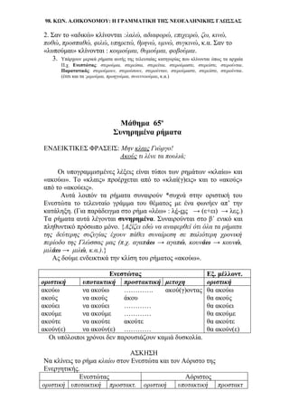 98. ΚΩΝ. Α.ΟΙΚΟΝΟΜΟΥ: Η ΓΡΑΜΜΑΤΙΚΗ ΤΗΣ ΝΕΟΕΛΛΗΝΙΚΗΣ ΓΛΩΣΣΑΣ
2. Σαν το «αδικώ» κλίνονται :λαλώ, αδιαφορώ, επιχειρώ, ζω, κινώ,
ποθώ, προσπαθώ, φιλώ, υπηρετώ, θρηνώ, υμνώ, συγκινώ, κ.α. Σαν το
«λυπούμαι» κλίνονται : κοιμούμαι, θυμούμαι, φοβούμαι.
3. Υπάρχουν μερικά ρήματα αυτής της τελευταίας κατηγορίας που κλίνονται όπως τα αρχαία
Π.χ. Ενεστώτας: στερούμαι, στερείσαι, στερείται, στερούμαστε, στερείστε, στερούνται.
Παρατατικός: στερούμουν, στερούσουν, στερούνταν, στερούμαστε, στερείστε, στερούνται.
(έτσι και τα :μιμούμαι, προηγούμαι, συνεννοούμαι, κ.α.)
Μάθημα 65ο
Συνηρημένα ρήματα
ΕΝΔΕΙΚΤΙΚΕΣ ΦΡΑΣΕΙΣ: Μην κλαις Γιώργο!
Ακούς τι λένε τα πουλιά;
Οι υπογραμμισμένες λέξεις είναι τύποι των ρημάτων «κλαίω» και
«ακούω». Το «κλαις» προέρχεται από το «κλαί(γ)εις» και το «ακούς»
από το «ακούεις».
Αυτά λοιπόν τα ρήματα συναιρούν *συχνά στην οριστική του
Ενεστώτα το τελευταίο γράμμα του θέματος με ένα φωνήεν απ’ την
κατάληξη. (Για παράδειγμα στο ρήμα «λέω» : λέ-εις → (ε+ει) → λες.)
Τα ρήματα αυτά λέγονται συνηρημένα. Συναιρούνται στο β΄ ενικό και
πληθυντικό πρόσωπο μόνο. {Αξίζει εδώ να αναφερθεί ότι όλα τα ρήματα
της δεύτερης συζυγίας έχουν πάθει συναίρεση σε παλιότερη χρονική
περίοδο της Γλώσσας μας (π.χ. αγαπάω → αγαπώ, κουνάω → κουνώ,
μιλάω → μιλώ, κ.α.).}
Ας δούμε ενδεικτικά την κλίση του ρήματος «ακούω».
Ενεστώτας Εξ. μέλλοντ.
οριστική υποτακτική προστακτική μετοχη οριστική
ακούω να ακούω …………. ακού(γ)οντας θα ακούω
ακούς να ακούς άκου θα ακούς
ακούει να ακούει ………… θα ακούει
ακούμε να ακούμε ………… θα ακούμε
ακούτε να ακούτε ακούτε θα ακούτε
ακούν(ε) να ακούν(ε) ………… θα ακούν(ε)
Οι υπόλοιποι χρόνοι δεν παρουσιάζουν καμιά δυσκολία.
ΑΣΚΗΣΗ
Να κλίνεις το ρήμα κλαίω στον Ενεστώτα και τον Αόριστο της
Ενεργητικής.
Ενεστώτας Αόριστος
οριστική υποτακτική προστακτ. οριστική υποτακτική προστακτ
 