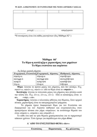 99. ΚΩΝ. Α.ΟΙΚΟΝΟΜΟΥ: Η ΓΡΑΜΜΑΤΙΚΗ ΤΗΣ ΝΕΟΕΛΛΗΝΙΚΗΣ ΓΛΩΣΣΑΣ
.
μετοχή :…………… απαρέμφατο:
……………..
*Η συναίρεση είναι ένα πάθος φωνηέντων (δες Μάθημα 82ο
)
Μάθημα 66ο
Το θέμα-η κατάληξη-ο χαρακτήρας των ρημάτων
Το θέμα ενεστώτα και αορίστου
Ας δούμε μερικά ρήματα:
Ενεργητικός ΕνεστώταςΕνεργητικός Αόριστος Παθητικός Αόριστος
σηκών-ω σήκωσ-α σηκώθ-ηκα
ακουμπ-ώ ακούμπ-ησα ακουμπήθ-ηκα
αγαπ-ώ αγάπ-ησα αγαπήθ-ηκα
λύν-ω έλυσ-α λύθ-ηκα
Θέμα: λέγεται το πρώτο μέρος του ρήματος, που δεν αλλάζει. Π.χ.
σηκών-ω, σηκών-εις, σηκών-ει: εδώ το θέμα είναι το «σηκών-».
Κατάληξη: λέγεται το τελευταίο μέρος του ρήματος που αλλάζει κατά
την κλίση του. Π.χ. λύν-ω, λύν-εις, λύν-ει. Εδώ οι καταλήξεις είναι: «-
ω», «-εις», «-ει».
Χαρακτήρας: λέγεται ο τελευταίος φθόγγος του θέματος. Στον αρχικό
πίνακα, χαρακτήρας είναι τα υπογραμμισμένα γράμματα.
Τα ρήματα έχουν διαφορετικό θέμα για τον Ενεστώτα και
διαφορετικό για τον Αόριστο παθητικό και ενεργητικό.(Δες στον
προηγούμενο πίνακα στο ρήμα «σηκώνω»: τα αντίστοιχα θέματά του
είναι «σηκών-», «σηκώσ-» και «σηκώθ-».)
Το κάθε ένα από τα τρία θέματα χρησιμοποιείται για το σχηματισμό
κάποιων χρόνων. Έτσι έχουμε για παράδειγμα στο ρήμα δένω:
Α΄ ΑΠΟ ΤΟ ΕΝΕΣΤΩΤΙΚΟ ΘΕΜΑ «δεν-»
Ενεστώτας Παρατατικός Εξ. μέλλοντας
 