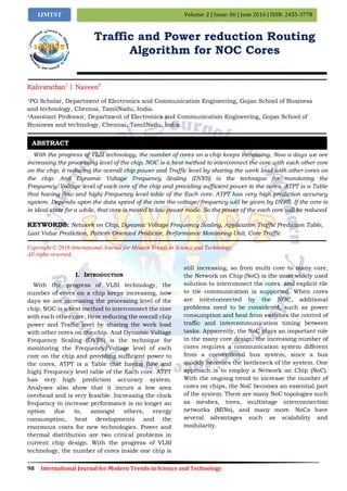 98 International Journal for Modern Trends in Science and Technology
Volume: 2 | Issue: 06 | June 2016 | ISSN: 2455-3778IJMTST
Traffic and Power reduction Routing
Algorithm for NOC Cores
Kalivarathan1
| Naveen2
1PG Scholar, Department of Electronics and Communication Engineering, Gojan School of Business
and technology, Chennai, TamilNadu, India.
2Assistant Professor, Department of Electronics and Communication Engineering, Gojan School of
Business and technology, Chennai, TamilNadu, India.
With the progress of VLSI technology, the number of cores on a chip keeps increasing, Now a days we are
increasing the processing level of the chip, NOC is a best method to interconnect the core with each other core
on the chip, it reducing the overall chip power and Traffic level by sharing the work load with other cores on
the chip. And Dynamic Voltage Frequency Scaling (DVFS) is the technique for monitoring the
Frequency/Voltage level of each core of the chip and providing sufficient power to the cores, ATPT is a Table
that having (low and high) Frequency level table of the Each core. ATPT has very high prediction accuracy
system. Depends upon the data speed of the core the voltage/frequency will be given by DVFS. If the core is
in ideal state for a while, that core is moved to low power mode. So the power of the each core will be reduced.
KEYWORDS: Network on Chip, Dynamic Voltage Frequency Scaling, Application Traffic Prediction Table,
Last Value Prediction, Pattern Oriented Predictor, Performance Monitoring Unit, Core Traffic
Copyright © 2016 International Journal for Modern Trends in Science and Technology
All rights reserved.
I. INTRODUCTION
With the progress of VLSI technology, the
number of cores on a chip keeps increasing, now
days we are increasing the processing level of the
chip, NOC is a best method to interconnect the core
with each other core, Here reducing the overall chip
power and Traffic level by sharing the work load
with other cores on the chip. And Dynamic Voltage
Frequency Scaling (DVFS) is the technique for
monitoring the Frequency/Voltage level of each
core on the chip and providing sufficient power to
the cores, ATPT is a Table that having (low and
high) Frequency level table of the Each core. ATPT
has very high prediction accuracy system.
Analyses also show that it incurs a low area
overhead and is very feasible. Increasing the clock
frequency to increase performance is no longer an
option due to, amongst others, energy
consumption, heat developments and the
enormous costs for new technologies. Power and
thermal distribution are two critical problems in
current chip design. With the progress of VLSI
technology, the number of cores inside one chip is
still increasing, so from multi core to many core,
the Network on Chip (NoC) is the most widely used
solution to interconnect the cores. and explicit tile
to tile communication is supported. When cores
are interconnected by the NOC, additional
problems need to be considered, such as power
consumption and heat from switches the control of
traffic and intercommunication timing between
tasks. Apparently, the NoC plays an important role
in the many core design; the increasing number of
cores requires a communication system different
from a conventional bus system, since a bus
quickly becomes the bottleneck of the system. One
approach is to employ a Network on Chip (NoC).
With the ongoing trend to increase the number of
cores on chips, the NoC becomes an essential part
of the system. There are many NoC topologies such
as meshes, trees, multistage interconnection
networks (MINs), and many more. NoCs have
several advantages such as scalability and
modularity.
ABSTRACT
 