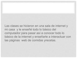 Las clases se hicieron en una sala de internet y
mi casa y le enseñé todo lo básico del
computador para pasar así a conocer todo lo
básico de la internet y enseñarle a interactuar con
las páginas web de comidas yrecetas.
 