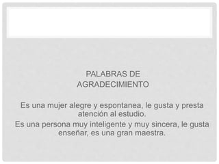 PALABRAS DE
AGRADECIMIENTO
Es una mujer alegre y espontanea, le gusta y presta
atención al estudio.
Es una persona muy inteligente y muy sincera, le gusta
enseñar, es una gran maestra.
 