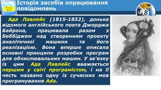 8
Історія засобів опрацювання
повідомленьРозділ 2
§ 2.3
Ада Лавлейс (1815-1852), донька
відомого англійського поета Джорджа
Байрона, працювала разом з
Беббіджем над створенням проекту
аналітичної машини та його
реалізацією. Вона вперше описала
основні принципи розробки програм
для обчислювальних машин. У зв'язку
із цим Ада Лавлейс вважається
першим у світі програмістом, і на її
честь названо одну із сучасних мов
програмування Ada.
 