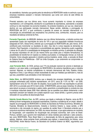 de coexistência. Assinalou que grande parte da relevância do REINTEGRA reside no estímulo a que as
empresas brasileiras acessem o mercado internacional, que conta com cerca de sete bilhões de
consumidores.
Pimentel assinalou que nos últimos anos, houve aumento importante no número de empresas
importadoras e, em contrapartida, decréscimo na quantidade de exportadoras, assinalando a escalada
contínua no viés importador da economia brasileira. Os produtos brasileiros, por sua vez, observaram
declínio em sua participação mercado internacional. Nesse sentido, defendeu a prorrogação do
REINTEGRA até 2017, a qual contribuiria à garantia do acesso ao mercado internacional e à
manutenção da previsibilidade aos empresários nos próximos anos, contribuindo, inclusive, para os
resultados da balança comercial do País.
Fernando Figueiredo, da ABIQUIM, destacou que nos últimos fechamentos, a indústria química tem
apresentado queda nas exportações de cerca de 10% e que sua capacidade instalada encontra-se
estagnada em 82%. Dessa forma, entende que a prorrogação do REINTEGRA até, pelo menos, 2015,
contribuiria para incrementar os resultados do setor, mas não é a única resposta às demandas da
indústria. Para Figueiredo, o importante é a previsibilidade aos agentes. Apresentou quatro sugestões:
i) elevar de 3% para 6% a possibilidade de reintegração na indústria química; ii) admissão da utilização
de recursos importados em até 2/3 (da mesma forma que existe para a indústria farmacêutica); iii)
possibilidade de transformar em espécie os créditos acumulados; iv) reintegração mensal, ao invés de
trimestral. Como situação agravante à indústria química brasileira, existe, ainda, a exclusão do Brasil
do Sistema Geral de Preferências - SGP da União Européia, o que certamente vai comprometer os
resultados do setor.
José Fernando Bello, do CICB, pontuou que 71% da produção nacional de curtume é destinada ao
exterior e, por essa razão, a prorrogação do REINTEGRA é de extrema importância para a indústria
nacional. Ademais, os maiores competidores no mercado internacional são Índia, Estados Unidos,
Argentina e China, o que reforça a ampla necessidade do setor por medidas que estimulem e, mais do
que isso, possibilitem suas atividades a nível internacional.
Heitor Klein, da ABICALÇADOS, lembrou que a despeito dos encargos trabalhistas, os custos de
produção enfrentados pela indústria representaram, em 2013, cerca de 11,5% do PIB – em 2008,
representaram cerca de 10,9. No setor de calçados, houve queda de 40% nas exportações no período
2001-2012 e a previsão para 2013 é bem similar. O REINTEGRA, para as essas indústrias, foi utilizado
para reduzir os preços e incrementar o salário médio, garantindo a competitividade no contexto de crise
e incertezas instaurado desde 2008. Klein defendeu que as questões que afetam diretamente o setor
exportador precisam ser tratadas com cuidado especial e que, nesse sentido, o governo precisa evitar
retroceder em sua política de desoneração fiscal.
Hebrida Verado Moreira Fam, da SPE, pontuou que desde a instituição do Regime, cerca de R$ 5
bilhões já foram reintegrados às empresas exportadoras. Explicitou a existência de um amplo debate a
respeito da prorrogação do REINTEGRA no âmbito da Secretaria de Política Econômica, Ministério da
Fazenda, Ministério do Desenvolvimento, Indústria e Comércio Exterior e, nesse sentido, a SPE
recomenda a não renovação do regime, por questões de caráter fiscal. A Secretaria entende que a
conjuntura econômica internacional, em 2008, era menos favorável, e que agora estamos em momento
de recuperação, com expectativa de recuperação das principais economias, bem como do Brasil.
Pontuou, também, que o governo tem trabalhado em várias medidas para estimular o setor produtivo,
tais como REINTEGRA, Plano Brasil Maior e a desoneração da folha de pagamentos para vários
setores. Ademais, várias portarias foram publicadas para agilizar o ressarcimento de tributos, como
PIS/COFINS. André Marcos Favero, da Secretaria de Comércio Exterior do MDIC, argumentou que
NOVIDADES LEGISLATIVAS
Ano 16 – nº 86 de 19 de novembro de 2013

3

 