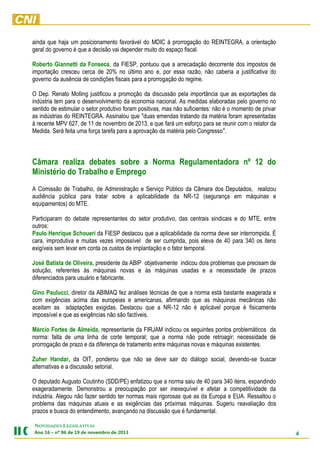 ainda que haja um posicionamento favorável do MDIC à prorrogação do REINTEGRA, a orientação
geral do governo é que a decisão vai depender muito do espaço fiscal.
Roberto Giannetti da Fonseca, da FIESP, pontuou que a arrecadação decorrente dos impostos de
importação cresceu cerca de 20% no último ano e, por essa razão, não caberia a justificativa do
governo da ausência de condições fiscais para a prorrogação do regime.
O Dep. Renato Molling justificou a promoção da discussão pela importância que as exportações da
indústria tem para o desenvolvimento da economia nacional. As medidas elaboradas pelo governo no
sentido de estimular o setor produtivo foram positivas, mas não suficientes: não é o momento de privar
as indústrias do REINTEGRA. Assinalou que "duas emendas tratando da matéria foram apresentadas
à recente MPV 627, de 11 de novembro de 2013, e que fará um esforço para se reunir com o relator da
Medida. Será feita uma força tarefa para a aprovação da matéria pelo Congresso".

Câmara realiza debates sobre a Norma Regulamentadora nº 12 do
Ministério do Trabalho e Emprego
A Comissão de Trabalho, de Administração e Serviço Público da Câmara dos Deputados, realizou
audiência pública para tratar sobre a aplicabilidade da NR-12 (segurança em máquinas e
equipamentos) do MTE.
Participaram do debate representantes do setor produtivo, das centrais sindicais e do MTE, entre
outros:
Paulo Henrique Schoueri da FIESP destacou que a aplicabilidade da norma deve ser interrompida. É
cara, improdutiva e muitas vezes impossível de ser cumprida, pois eleva de 40 para 340 os itens
exigíveis sem levar em conta os custos de implantação e o fator temporal.
José Batista de Oliveira, presidente da ABIP objetivamente indicou dois problemas que precisam de
solução, referentes às máquinas novas e às máquinas usadas e a necessidade de prazos
diferenciados para usuário e fabricante.
Gino Paulucci, diretor da ABIMAQ fez análises técnicas de que a norma está bastante exagerada e
com exigências acima das europeias e americanas, afirmando que as máquinas mecânicas não
aceitam as adaptações exigidas. Destacou que a NR-12 não é aplicável porque é fisicamente
impossível e que as exigências não são factíveis.
Márcio Fortes de Almeida, representante da FIRJAM indicou os seguintes pontos problemáticos da
norma: falta de uma linha de corte temporal; que a norma não pode retroagir; necessidade de
prorrogação de prazo e da diferença de tratamento entre máquinas novas e máquinas existentes.
Zuher Handar, da OIT, ponderou que não se deve sair do diálogo social, devendo-se buscar
alternativas e a discussão setorial.
O deputado Augusto Coutinho (SDD/PE) enfatizou que a norma saiu de 40 para 340 itens, expandindo
exageradamente. Demonstrou a preocupação por ser inexequível e afetar a competitividade da
indústria. Alegou não fazer sentido ter normas mais rigorosas que as da Europa e EUA. Ressaltou o
problema das máquinas atuais e as exigências das próximas máquinas. Sugeriu reavaliação dos
prazos e busca do entendimento, avançando na discussão que é fundamental.
NOVIDADES LEGISLATIVAS
Ano 16 – nº 86 de 19 de novembro de 2013

4

 