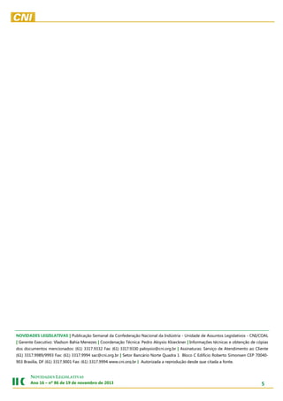 NOVIDADES LEGISLATIVAS | Publicação Semanal da Confederação Nacional da Indústria - Unidade de Assuntos Legislativos - CNI/COAL
| Gerente Executivo: Vladson Bahia Menezes | Coordenação Técnica: Pedro Aloysio Kloeckner | Informações técnicas e obtenção de cópias
dos documentos mencionados: (61) 3317.9332 Fax: (61) 3317.9330 paloysio@cni.org.br | Assinaturas: Serviço de Atendimento ao Cliente
(61) 3317.9989/9993 Fax: (61) 3317.9994 sac@cni.org.br | Setor Bancário Norte Quadra 1 Bloco C Edifício Roberto Simonsen CEP 70040903 Brasília, DF (61) 3317.9001 Fax: (61) 3317.9994 www.cni.org.br | Autorizada a reprodução desde que citada a fonte.

NOVIDADES LEGISLATIVAS
Ano 16 – nº 86 de 19 de novembro de 2013

5

 