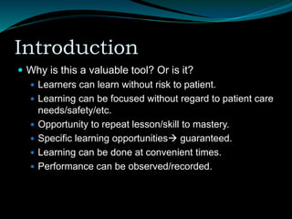 Introduction
 Why is this a valuable tool? Or is it?
 Learners can learn without risk to patient.
 Learning can be focused without regard to patient care
needs/safety/etc.
 Opportunity to repeat lesson/skill to mastery.
 Specific learning opportunities guaranteed.
 Learning can be done at convenient times.
 Performance can be observed/recorded.
 