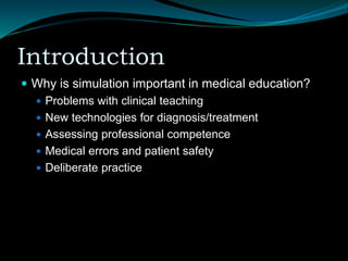 Introduction
 Why is simulation important in medical education?
 Problems with clinical teaching
 New technologies for diagnosis/treatment
 Assessing professional competence
 Medical errors and patient safety
 Deliberate practice
 