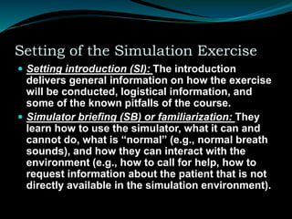 Setting of the Simulation Exercise
 Setting introduction (SI): The introduction
delivers general information on how the exercise
will be conducted, logistical information, and
some of the known pitfalls of the course.
 Simulator briefing (SB) or familiarization: They
learn how to use the simulator, what it can and
cannot do, what is “normal” (e.g., normal breath
sounds), and how they can interact with the
environment (e.g., how to call for help, how to
request information about the patient that is not
directly available in the simulation environment).
 