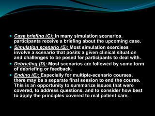  Case briefing (C): In many simulation scenarios,
participants receive a briefing about the upcoming case.
 Simulation scenario (S): Most simulation exercises
involve a scenario that posits a given clinical situation
and challenges to be posed for participants to deal with.
 Debriefing (D): Most scenarios are followed by some form
of debriefing or feedback.
 Ending (E): Especially for multiple-scenario courses,
there may be a separate final session to end the course.
This is an opportunity to summarize issues that were
covered, to address questions, and to consider how best
to apply the principles covered to real patient care.
 