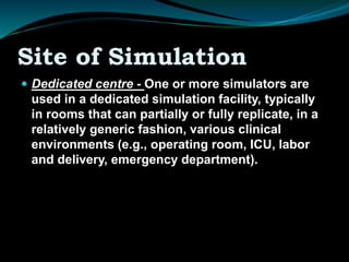 Site of Simulation
 Dedicated centre - One or more simulators are
used in a dedicated simulation facility, typically
in rooms that can partially or fully replicate, in a
relatively generic fashion, various clinical
environments (e.g., operating room, ICU, labor
and delivery, emergency department).
 
