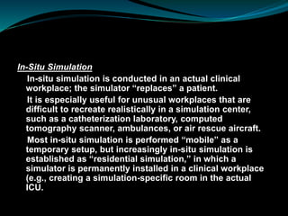 In-Situ Simulation
In-situ simulation is conducted in an actual clinical
workplace; the simulator “replaces” a patient.
It is especially useful for unusual workplaces that are
difficult to recreate realistically in a simulation center,
such as a catheterization laboratory, computed
tomography scanner, ambulances, or air rescue aircraft.
Most in-situ simulation is performed “mobile” as a
temporary setup, but increasingly in-situ simulation is
established as “residential simulation,” in which a
simulator is permanently installed in a clinical workplace
(e.g., creating a simulation-specific room in the actual
ICU.
 