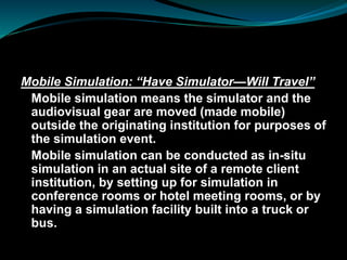 Mobile Simulation: “Have Simulator—Will Travel”
Mobile simulation means the simulator and the
audiovisual gear are moved (made mobile)
outside the originating institution for purposes of
the simulation event.
Mobile simulation can be conducted as in-situ
simulation in an actual site of a remote client
institution, by setting up for simulation in
conference rooms or hotel meeting rooms, or by
having a simulation facility built into a truck or
bus.
 