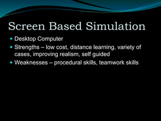 Screen Based Simulation
 Desktop Computer
 Strengths – low cost, distance learning, variety of
cases, improving realism, self guided
 Weaknesses – procedural skills, teamwork skills
 