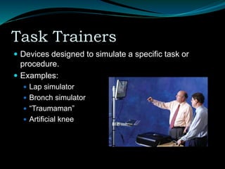 Task Trainers
 Devices designed to simulate a specific task or
procedure.
 Examples:
 Lap simulator
 Bronch simulator
 “Traumaman”
 Artificial knee
 