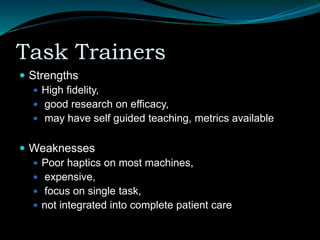 Task Trainers
 Strengths
 High fidelity,
 good research on efficacy,
 may have self guided teaching, metrics available
 Weaknesses
 Poor haptics on most machines,
 expensive,
 focus on single task,
 not integrated into complete patient care
 