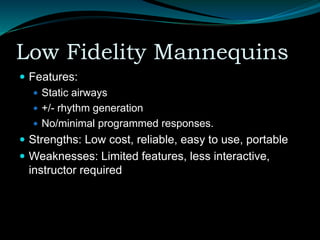 Low Fidelity Mannequins
 Features:
 Static airways
 +/- rhythm generation
 No/minimal programmed responses.
 Strengths: Low cost, reliable, easy to use, portable
 Weaknesses: Limited features, less interactive,
instructor required
 
