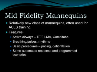Mid Fidelity Mannequins
 Relatively new class of mannequins, often used for
ACLS training.
 Features:
 Active airways – ETT, LMA, Combitube
 Breathing/pulses, rhythms
 Basic procedures – pacing, defibrillation
 Some automated response and programmed
scenarios
 