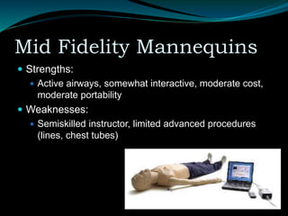 Mid Fidelity Mannequins
 Strengths:
 Active airways, somewhat interactive, moderate cost,
moderate portability
 Weaknesses:
 Semiskilled instructor, limited advanced procedures
(lines, chest tubes)
 