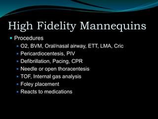 High Fidelity Mannequins
 Procedures
 O2, BVM, Oral/nasal airway, ETT, LMA, Cric
 Pericardiocentesis, PIV
 Defibrillation, Pacing, CPR
 Needle or open thoracentesis
 TOF, Internal gas analysis
 Foley placement
 Reacts to medications
 