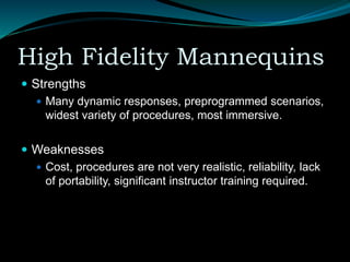 High Fidelity Mannequins
 Strengths
 Many dynamic responses, preprogrammed scenarios,
widest variety of procedures, most immersive.
 Weaknesses
 Cost, procedures are not very realistic, reliability, lack
of portability, significant instructor training required.
 