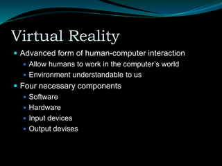 Virtual Reality
 Advanced form of human-computer interaction
 Allow humans to work in the computer’s world
 Environment understandable to us
 Four necessary components
 Software
 Hardware
 Input devices
 Output devises
 