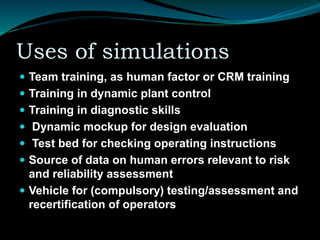 Uses of simulations
 Team training, as human factor or CRM training
 Training in dynamic plant control
 Training in diagnostic skills
 Dynamic mockup for design evaluation
 Test bed for checking operating instructions
 Source of data on human errors relevant to risk
and reliability assessment
 Vehicle for (compulsory) testing/assessment and
recertification of operators
 