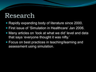 Research
 Rapidly expanding body of literature since 2000.
 First issue of ‘Simulation in Healthcare’ Jan 2006.
 Many articles on ‘look at what we did’ level and data
that says ‘everyone thought it was nifty.’
 Focus on best practices in teaching/learning and
assessment using simulation.
 
