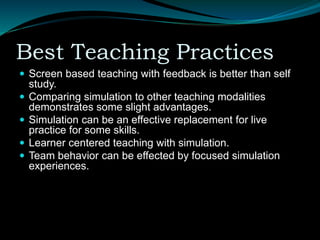 Best Teaching Practices
 Screen based teaching with feedback is better than self
study.
 Comparing simulation to other teaching modalities
demonstrates some slight advantages.
 Simulation can be an effective replacement for live
practice for some skills.
 Learner centered teaching with simulation.
 Team behavior can be effected by focused simulation
experiences.
 