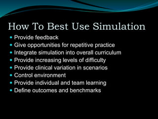 How To Best Use Simulation
 Provide feedback
 Give opportunities for repetitive practice
 Integrate simulation into overall curriculum
 Provide increasing levels of difficulty
 Provide clinical variation in scenarios
 Control environment
 Provide individual and team learning
 Define outcomes and benchmarks
 