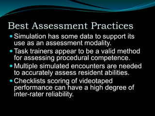 Best Assessment Practices
 Simulation has some data to support its
use as an assessment modality.
 Task trainers appear to be a valid method
for assessing procedural competence.
 Multiple simulated encounters are needed
to accurately assess resident abilities.
 Checklists scoring of videotaped
performance can have a high degree of
inter-rater reliability.
 