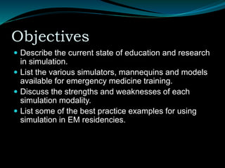 Objectives
 Describe the current state of education and research
in simulation.
 List the various simulators, mannequins and models
available for emergency medicine training.
 Discuss the strengths and weaknesses of each
simulation modality.
 List some of the best practice examples for using
simulation in EM residencies.
 