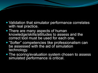  Validation that simulator performance correlates
with real practice.
 There are many aspects of human
knowledge/skills/attitudes to assess and the
correct tool must be used for each one.
 ”Softer” competencies like professionalism can
be assessed with the aid of simulation
technology.
 The scoring/evaluation system chosen to assess
simulated performance is critical.
 