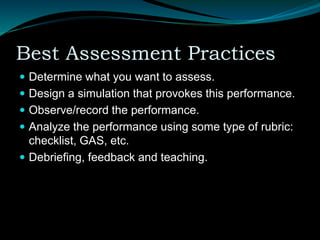 Best Assessment Practices
 Determine what you want to assess.
 Design a simulation that provokes this performance.
 Observe/record the performance.
 Analyze the performance using some type of rubric:
checklist, GAS, etc.
 Debriefing, feedback and teaching.
 