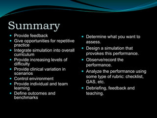 Summary
 Provide feedback
 Give opportunities for repetitive
practice
 Integrate simulation into overall
curriculum
 Provide increasing levels of
difficulty
 Provide clinical variation in
scenarios
 Control environment
 Provide individual and team
learning
 Define outcomes and
benchmarks
 Determine what you want to
assess.
 Design a simulation that
provokes this performance.
 Observe/record the
performance.
 Analyze the performance using
some type of rubric: checklist,
GAS, etc.
 Debriefing, feedback and
teaching.
 