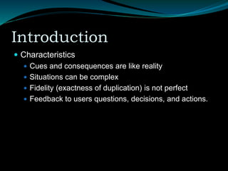 Introduction
 Characteristics
 Cues and consequences are like reality
 Situations can be complex
 Fidelity (exactness of duplication) is not perfect
 Feedback to users questions, decisions, and actions.
 