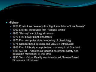  History
 1928 Edwin Link develops first flight simulator – “Link Trainer”
 1960 Laerdal introduces first “Resusci-Annie”
 1968 “Harvey” cardiology simulator
 1970 First power plant simulators
 1973 First computer aided modeling of physiology
 1975 Standardized patients and OSCE’s introduced
 1988 First full body, computerized mannequin at Stanford
 1989 ACRM – Anesthesia focused on patient safety and
education movement at this time
 1990 Term Virtual Reality was introduced, Screen Based
Simulators Introduced
 