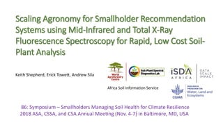 86: Symposium – Smallholders Managing Soil Health for Climate Resilience
2018 ASA, CSSA, and CSA Annual Meeting (Nov. 4-7) in Baltimore, MD, USA
Scaling Agronomy for Smallholder Recommendation
Systems using Mid-Infrared and Total X-Ray
Fluorescence Spectroscopy for Rapid, Low Cost Soil-
Plant Analysis
Keith Shepherd, Erick Towett, Andrew Sila
Africa Soil Information Service
 