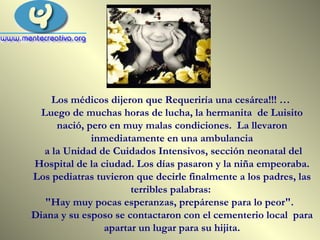 Los médicos dijeron que Requeriría una cesárea!!! …  Luego de muchas horas de lucha, la hermanita  de Luisito nació, pero en muy malas condiciones.  La llevaron inmediatamente en una ambulancia a la Unidad de Cuidados Intensivos, sección neonatal del Hospital de la ciudad. Los días pasaron y la niña empeoraba. Los pediatras tuvieron que decirle finalmente a los padres, las terribles palabras:  "Hay muy pocas esperanzas, prepárense para lo peor".  Diana y su esposo se contactaron con el cementerio local  para apartar un lugar para su hijita. 