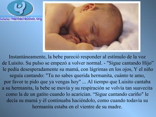 Instantáneamente, la bebe pareció responder al estímulo de la voz  de Luisito. Su pulso se empezó a volver normal. - "Sigue cantando Hijo” le pedía desesperadamente su mamá, con lágrimas en los ojos, Y el niño  seguía cantando: "Tu no sabes querida hermanita, cuánto te amo,  por favor te pido que ya vengas hoy" ... Al tiempo que Luisito cantaba  a su hermanita, la bebe se movía y su respiración se volvía tan suavecita  como la de un gatito cuando lo acarician. “Sigue cantando cariño" le  decía su mamá y él continuaba haciéndolo, como cuando todavía su  hermanita estaba en el vientre de su madre.  