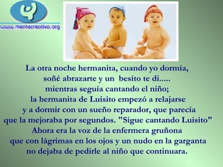 La otra noche hermanita, cuando yo dormía,  soñé abrazarte y un  besito te di.....  mientras seguía cantando el niño;  la hermanita de Luisito empezó a relajarse y a dormir con un sueño reparador, que parecía que la mejoraba por segundos. "Sigue cantando Luisito"  Ahora era la voz de la enfermera gruñona  que con lágrimas en los ojos y un nudo en la garganta  no dejaba de pedirle al niño que continuara.  