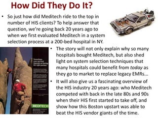 How Did They Do It?
• So just how did Meditech ride to the top in
  number of HIS clients? To help answer that
  question, we’re going back 20 years ago to
  when we first evaluated Meditech in a system
  selection process at a 200-bed hospital in NY.
                       • The story will not only explain why so many
                          hospitals bought Meditech, but also shed
                          light on system selection techniques that
                          many hospitals could benefit from today as
                          they go to market to replace legacy EMRs...
                       • It will also give us a fascinating overview of
                          the HIS industry 20 years ago: who Meditech
                          competed with back in the late 80s and 90s
                          when their HIS first started to take off, and
                          show how this Boston upstart was able to
                          beat the HIS vendor giants of the time.
 