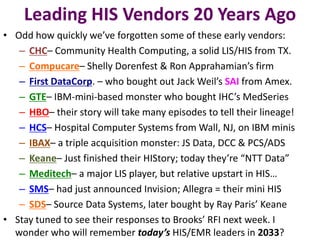 Leading HIS Vendors 20 Years Ago
• Odd how quickly we’ve forgotten some of these early vendors:
   – CHC– Community Health Computing, a solid LIS/HIS from TX.
   – Compucare– Shelly Dorenfest & Ron Apprahamian’s firm
   – First DataCorp. – who bought out Jack Weil’s SAI from Amex.
   – GTE– IBM-mini-based monster who bought IHC’s MedSeries
   – HBO– their story will take many episodes to tell their lineage!
   – HCS– Hospital Computer Systems from Wall, NJ, on IBM minis
   – IBAX– a triple acquisition monster: JS Data, DCC & PCS/ADS
   – Keane– Just finished their HIStory; today they’re “NTT Data”
   – Meditech– a major LIS player, but relative upstart in HIS…
   – SMS– had just announced Invision; Allegra = their mini HIS
   – SDS– Source Data Systems, later bought by Ray Paris’ Keane
• Stay tuned to see their responses to Brooks’ RFI next week. I
  wonder who will remember today’s HIS/EMR leaders in 2033?
 