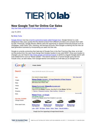 New Google Tool for Online Car Sales
http://tier10lab.com/2012/07/10/new-google-tool-online-car-sales/

July 10, 2012

By Molly Troha

Google Advisor now has a tool for automotive leads called Google Cars. Google Advisor is a site
designed to help users quickly find the desired product from different providers and compare them side-
by-side. Previously, Google Advisor offered users the opportunity to research financial products such as
mortgages, credit cards, CDs, checking, and savings accounts. Now Google is entering into the new car
lead generation business by incorporating car sales into their site.

Google is currently conducting their beta test of Google Cars in the San Francisco Bay Area, so to test
out the product live, the user must change their browser location to zip code 94301. Once your location is
changed, you can head to http://www.google.com/advisor/usauto or perform a regular Google search with
auto-related terms such as "Nissan Dealer." The search results for a normal Google query will now
include a box, as seen below, from Google Advisor and clicking on it will take you to Google Cars.




	
  
 
