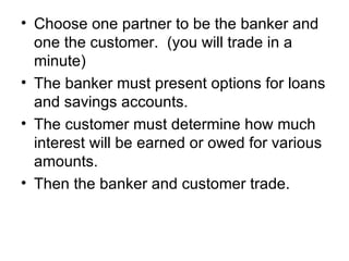Choose one partner to be the banker and one the customer.  (you will trade in a minute) The banker must present options for loans and savings accounts. The customer must determine how much interest will be earned or owed for various amounts. Then the banker and customer trade. 