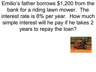Emilio’s father borrows $1,200 from the bank for a riding lawn mower.  The interest rate is 8% per year.  How much simple interest will he pay if he takes 2 years to repay the loan? 